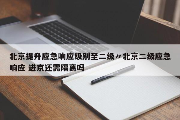 北京提升应急响应级别至二级〃北京二级应急响应 进京还需隔离吗