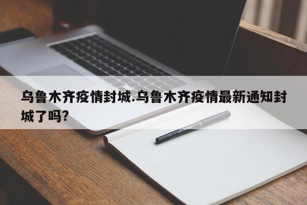 乌鲁木齐疫情封城.乌鲁木齐疫情最新通知封城了吗?