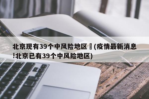 北京现有39个中风险地区︰(疫情最新消息!北京已有39个中风险地区)