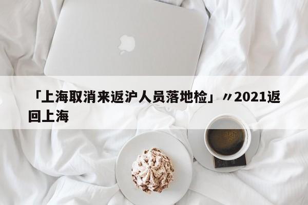 「上海取消来返沪人员落地检」〃2021返回上海