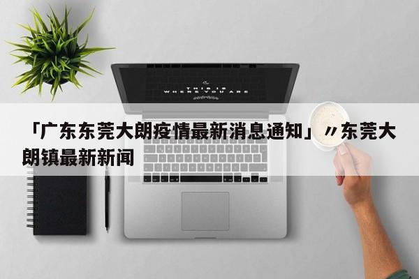 「广东东莞大朗疫情最新消息通知」〃东莞大朗镇最新新闻